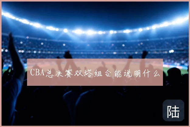 CBA总决赛双塔组合能说明什么